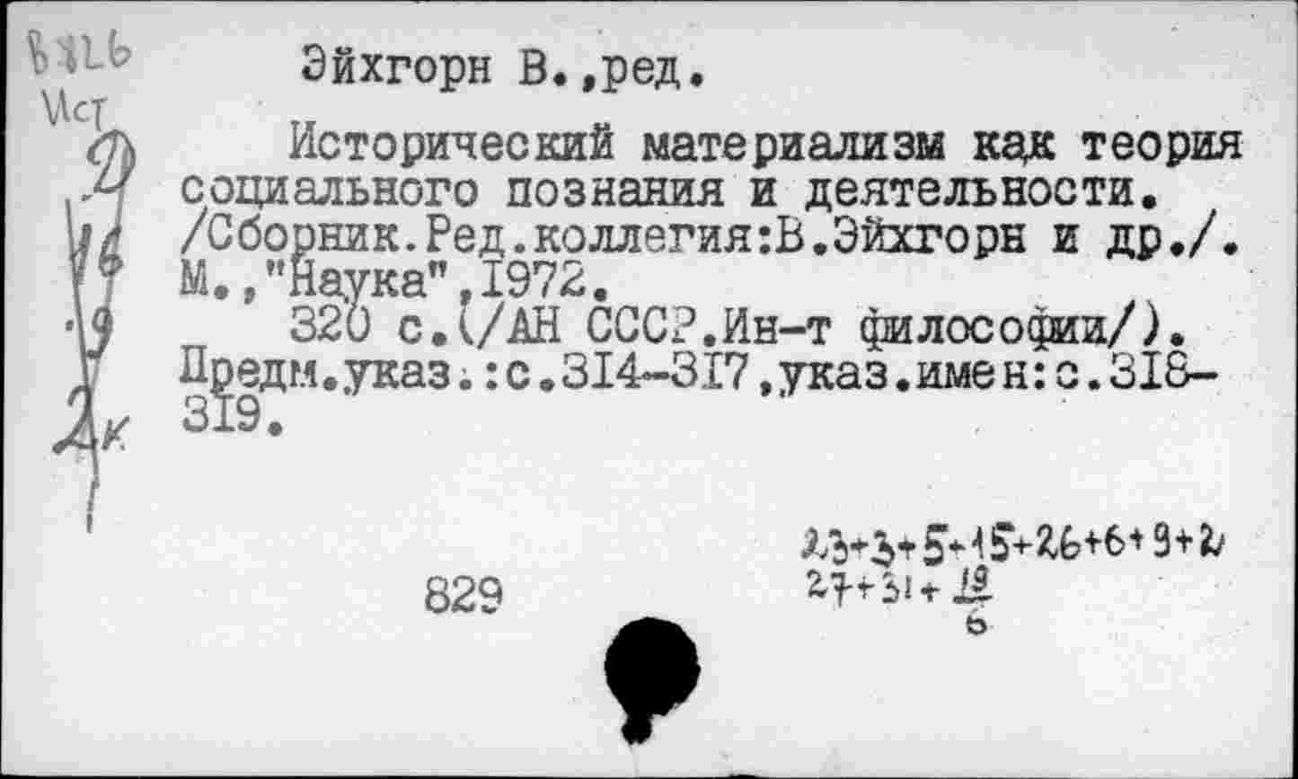 ﻿Эйхгорн В.,ред.
/п Исторический материализм как теория социального познания и деятельности.
il И /Сборник. Ред.коллегия :В. Эйхгорн и др./.
И М.,’’Наука", 1972.
■U 320 с.(/АН СССР.Ин-т философии/).
\	Лредм.указ. :с.314-317,указ.имен:с.318-
829